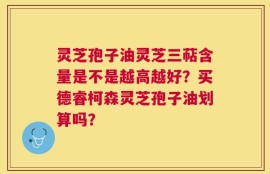 灵芝孢子油灵芝三萜含量是不是越高越好？买德睿柯森灵芝孢子油划算吗？