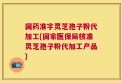 国药准字灵芝孢子粉代加工(国家医保局核准灵芝孢子粉代加工产品)
