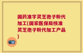 国药准字灵芝孢子粉代加工(国家医保局核准灵芝孢子粉代加工产品)