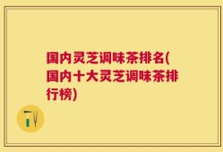 国内灵芝调味茶排名(国内十大灵芝调味茶排行榜)