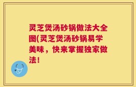 灵芝煲汤砂锅做法大全图(灵芝煲汤砂锅易学美味，快来掌握独家做法！