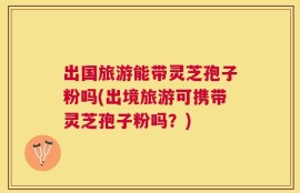 出国旅游能带灵芝孢子粉吗(出境旅游可携带灵芝孢子粉吗？)