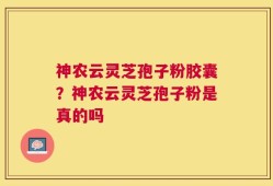 神农云灵芝孢子粉胶囊？神农云灵芝孢子粉是真的吗