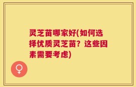 灵芝苗哪家好(如何选择优质灵芝苗？这些因素需要考虑)