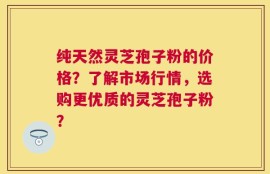 纯天然灵芝孢子粉的价格？了解市场行情，选购更优质的灵芝孢子粉？