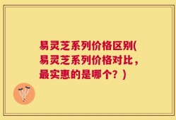 易灵芝系列价格区别(易灵芝系列价格对比，最实惠的是哪个？)
