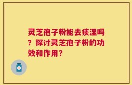 灵芝孢子粉能去痰湿吗？探讨灵芝孢子粉的功效和作用？