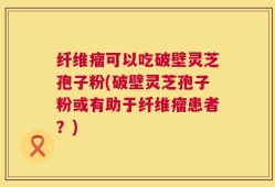 纤维瘤可以吃破壁灵芝孢子粉(破壁灵芝孢子粉或有助于纤维瘤患者？)
