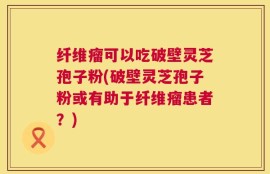 纤维瘤可以吃破壁灵芝孢子粉(破壁灵芝孢子粉或有助于纤维瘤患者？)