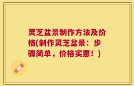 灵芝盆景制作方法及价格(制作灵芝盆景：步骤简单，价格实惠！)