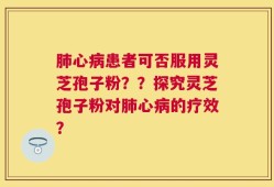 肺心病患者可否服用灵芝孢子粉？？探究灵芝孢子粉对肺心病的疗效？