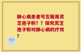 肺心病患者可否服用灵芝孢子粉？？探究灵芝孢子粉对肺心病的疗效？