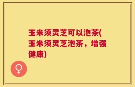 玉米须灵芝可以泡茶(玉米须灵芝泡茶，增强健康)