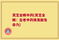 灵芝全蝎中药(灵芝全蝎：古老中药焕发新生命力)