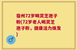 宿州72岁喝灵芝孢子粉(72岁老人喝灵芝孢子粉，健康活力焕发)