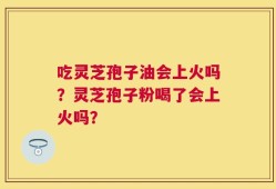 吃灵芝孢子油会上火吗？灵芝孢子粉喝了会上火吗？