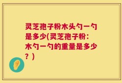 灵芝孢子粉木头勺一勺是多少(灵芝孢子粉：木勺一勺的重量是多少？)