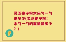 灵芝孢子粉木头勺一勺是多少(灵芝孢子粉：木勺一勺的重量是多少？)