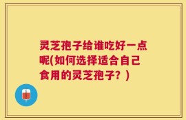 灵芝孢子给谁吃好一点呢(如何选择适合自己食用的灵芝孢子？)
