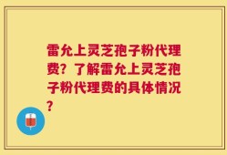 雷允上灵芝孢子粉代理费？了解雷允上灵芝孢子粉代理费的具体情况？