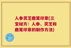 人参灵芝鹿茸印章(三宝秘方：人参、灵芝和鹿茸印章的制作方法)
