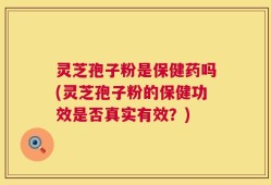 灵芝孢子粉是保健药吗(灵芝孢子粉的保健功效是否真实有效？)