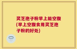 灵芝孢子粉早上能空腹(早上空腹食用灵芝孢子粉的好处)
