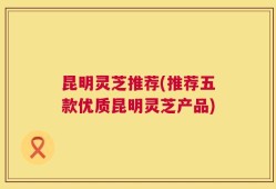 昆明灵芝推荐(推荐五款优质昆明灵芝产品)