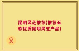昆明灵芝推荐(推荐五款优质昆明灵芝产品)