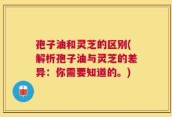 孢子油和灵芝的区别(解析孢子油与灵芝的差异：你需要知道的。)