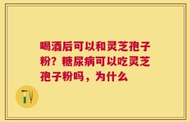 喝酒后可以和灵芝孢子粉？糖尿病可以吃灵芝孢子粉吗，为什么