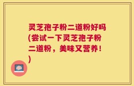 灵芝孢子粉二道粉好吗(尝试一下灵芝孢子粉二道粉，美味又营养！)