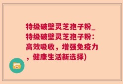 特级破壁灵芝孢子粉_特级破壁灵芝孢子粉：高效吸收，增强免疫力，健康生活新选择)