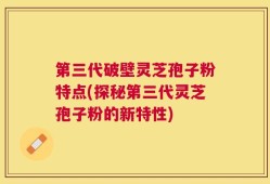 第三代破壁灵芝孢子粉特点(探秘第三代灵芝孢子粉的新特性)