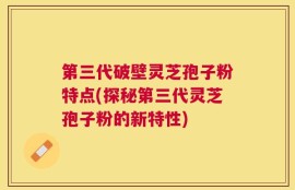 第三代破壁灵芝孢子粉特点(探秘第三代灵芝孢子粉的新特性)
