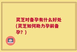 灵芝对备孕有什么好处(灵芝如何助力孕前备孕？)