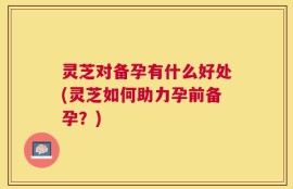 灵芝对备孕有什么好处(灵芝如何助力孕前备孕？)