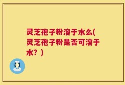 灵芝孢子粉溶于水么(灵芝孢子粉是否可溶于水？)