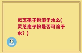 灵芝孢子粉溶于水么(灵芝孢子粉是否可溶于水？)