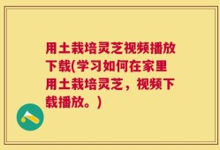 用土栽培灵芝视频播放下载(学习如何在家里用土栽培灵芝，视频下载播放。)