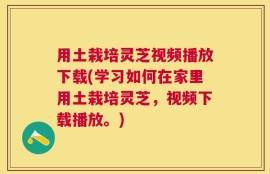 用土栽培灵芝视频播放下载(学习如何在家里用土栽培灵芝，视频下载播放。)