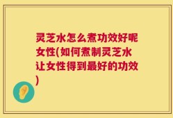 灵芝水怎么煮功效好呢女性(如何煮制灵芝水让女性得到最好的功效)