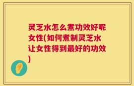 灵芝水怎么煮功效好呢女性(如何煮制灵芝水让女性得到最好的功效)