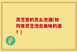 灵芝苦的怎么泡酒(如何用灵芝泡出美味的酒？)