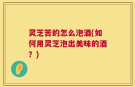 灵芝苦的怎么泡酒(如何用灵芝泡出美味的酒？)