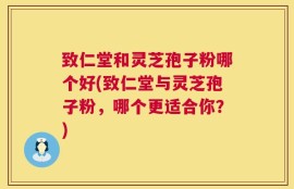致仁堂和灵芝孢子粉哪个好(致仁堂与灵芝孢子粉，哪个更适合你？)