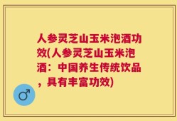 人参灵芝山玉米泡酒功效(人参灵芝山玉米泡酒：中国养生传统饮品，具有丰富功效)