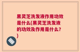 黑灵芝洗发液作用功效是什么(黑灵芝洗发液的功效及作用是什么？)