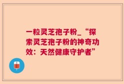 一粒灵芝孢子粉_“探索灵芝孢子粉的神奇功效：天然健康守护者”