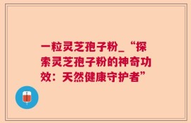 一粒灵芝孢子粉_“探索灵芝孢子粉的神奇功效：天然健康守护者”